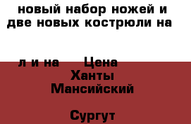 новый набор ножей и две новых кострюли на 2.5л и на 3 › Цена ­ 1 500 - Ханты-Мансийский, Сургут г. Домашняя утварь и предметы быта » Посуда и кухонные принадлежности   
